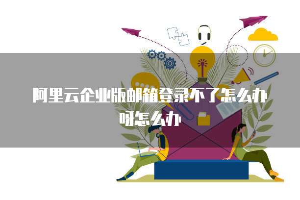 阿里云企业版邮箱登录不了怎么办呀怎么办