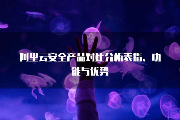 阿里云安全产品对比分析表指、功能与优势