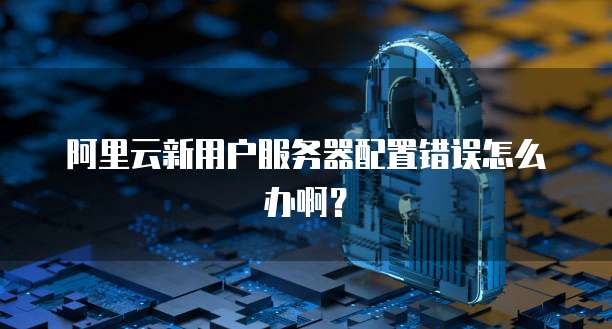 阿里云新用户服务器配置错误怎么办啊?