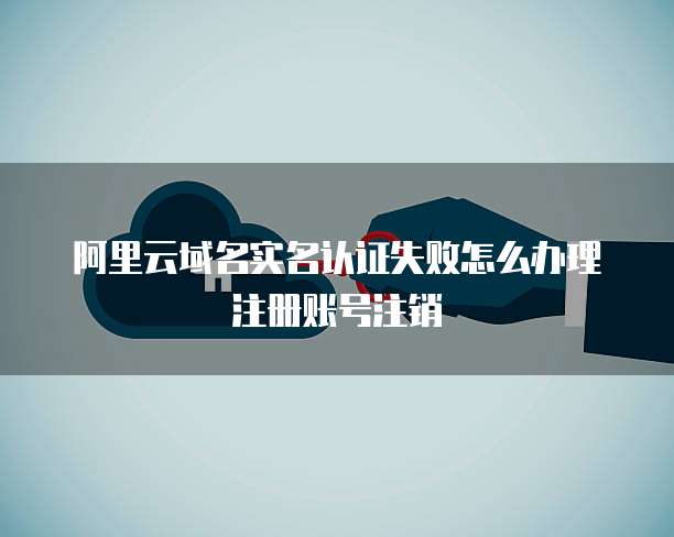 阿里云域名实名认证失败怎么办理注册账号注销