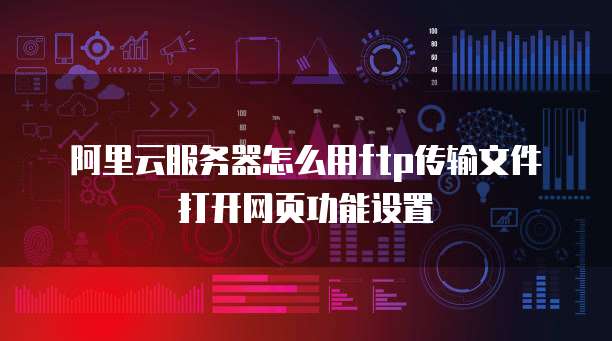 阿里云服务器怎么用ftp传输文件打开网页功能设置