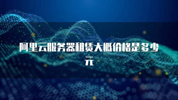 阿里云服务器租赁大概价格是多少元