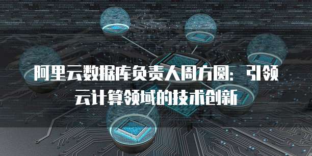 阿里云数据库负责人周方圆:引领云计算领域的技术创新