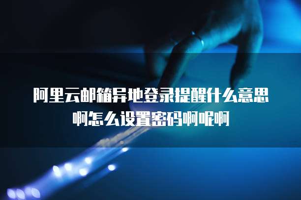 阿里云邮箱异地登录提醒什么意思啊怎么设置密码啊呢啊
