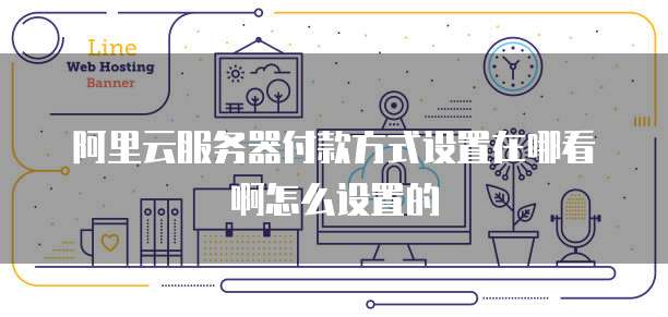 阿里云服务器付款方式设置在哪看啊怎么设置的