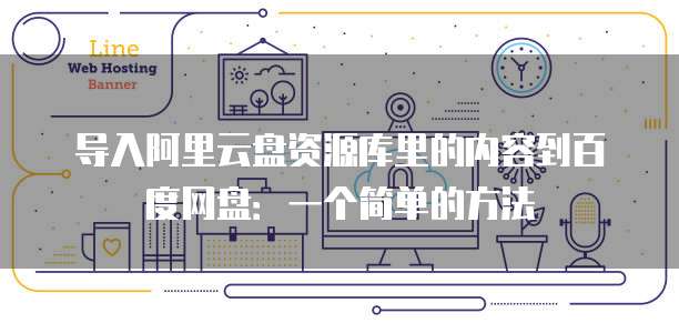导入阿里云盘资源库里的内容到百度网盘:一个简单的方法