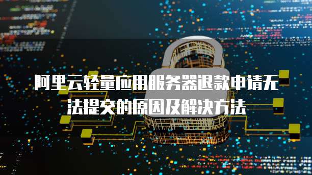 阿里云轻量应用服务器退款申请无法提交的原因及解决方法
