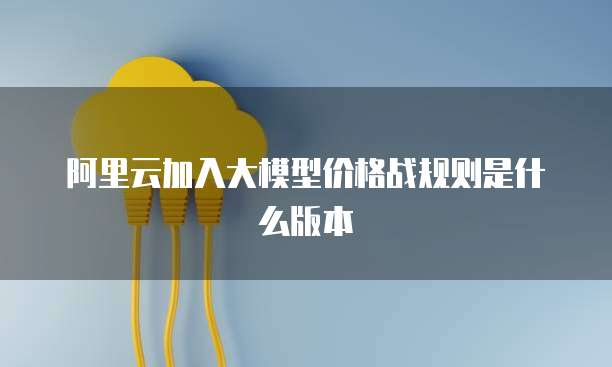 阿里云加入大模型价格战规则是什么版本