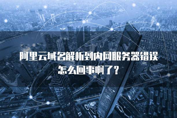 阿里云域名解析到内网服务器错误怎么回事啊了?