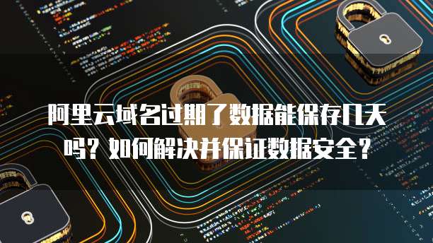 阿里云域名过期了数据能保存几天吗?如何解决并保证数据安全?