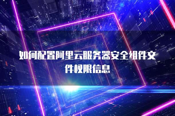 如何配置阿里云服务器安全组件文件权限信息