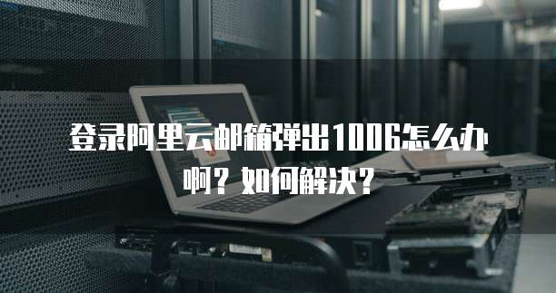 登录阿里云邮箱弹出1006怎么办啊？如何解决？