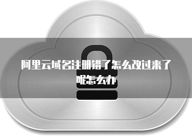 阿里云域名注册错了怎么改过来了呢怎么办