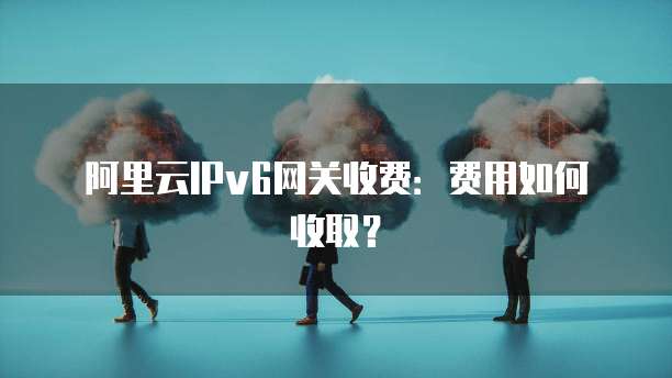 阿里云IPv6网关收费：费用如何收取？