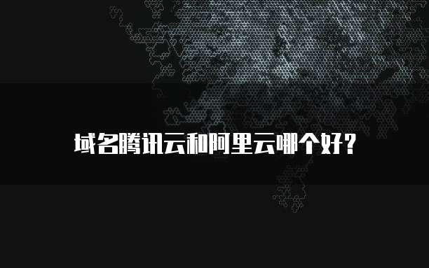 域名腾讯云和阿里云哪个好?
