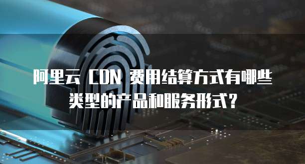 阿里云 CDN 费用结算方式有哪些类型的产品和服务形式?