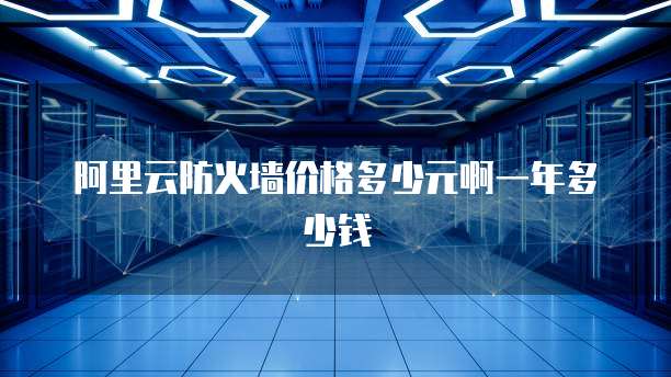 阿里云防火墙价格多少元啊一年多少钱