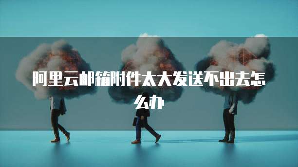 阿里云邮箱附件太大发送不出去怎么办