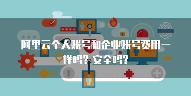 阿里云个人账号和企业账号费用一样吗?安全吗?