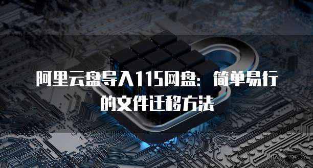 阿里云盘导入115网盘:简单易行的文件迁移方法