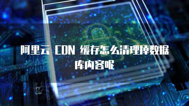 阿里云 CDN 缓存怎么清理掉数据库内容呢
