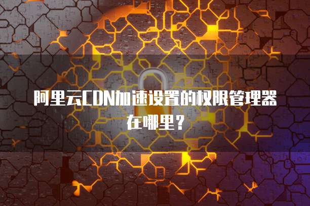 阿里云CDN加速设置的权限管理器在哪里?