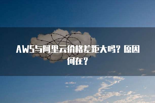 AWS与阿里云价格差距大吗?原因何在?