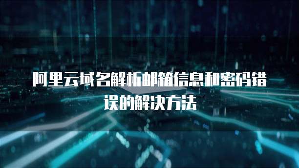 阿里云域名解析邮箱信息和密码错误的解决方法