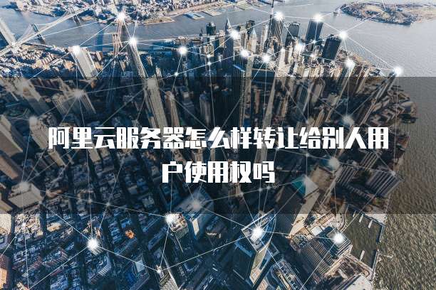 阿里云服务器怎么样转让给别人用户使用权吗