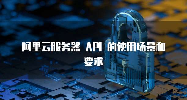 阿里云服务器 API 的使用场景和要求
