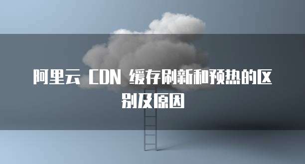 阿里云 CDN 缓存刷新和预热的区别及原因