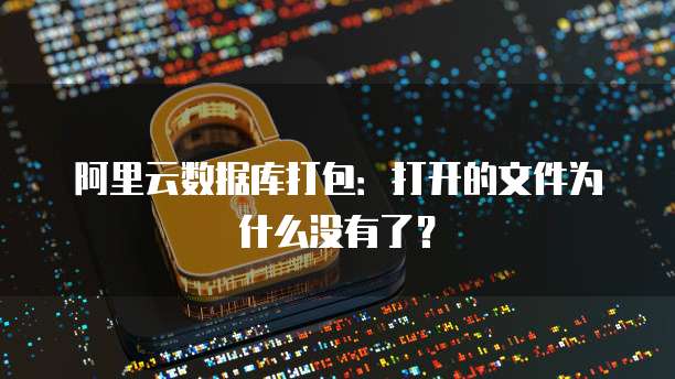 阿里云数据库打包:打开的文件为什么没有了?