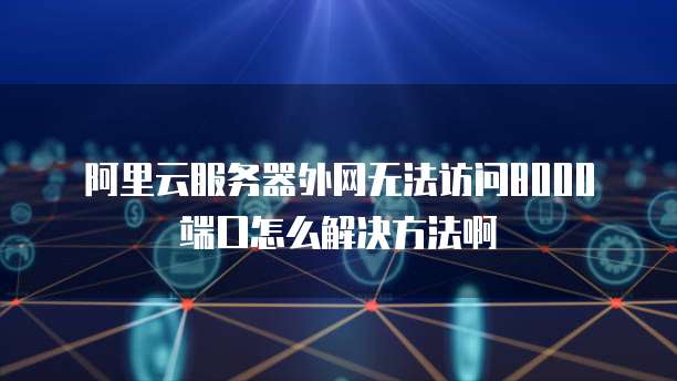 阿里云服务器外网无法访问8000端口怎么解决方法啊