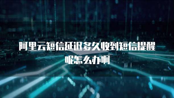 阿里云短信延迟多久收到短信提醒呢怎么办啊