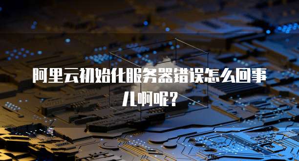阿里云初始化服务器错误怎么回事儿啊呢?