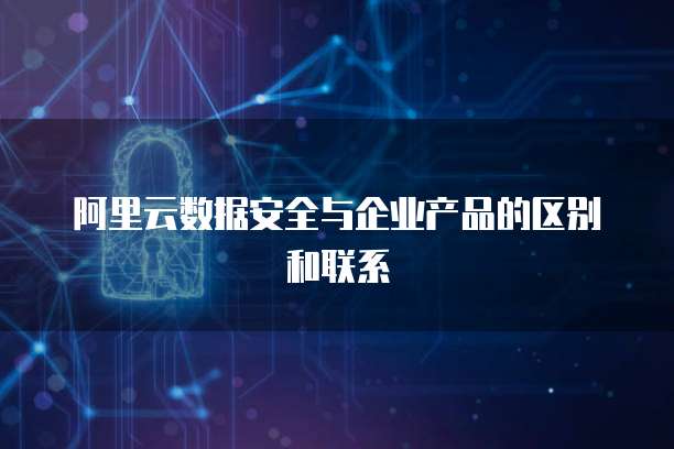 阿里云数据安全与企业产品的区别和联系
