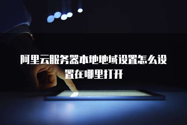 阿里云服务器本地地域设置怎么设置在哪里打开