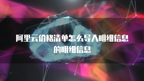 阿里云价格清单怎么导入明细信息的明细信息