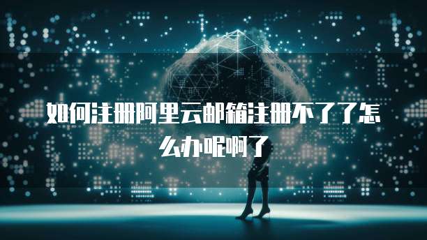 如何注册阿里云邮箱注册不了了怎么办呢啊了
