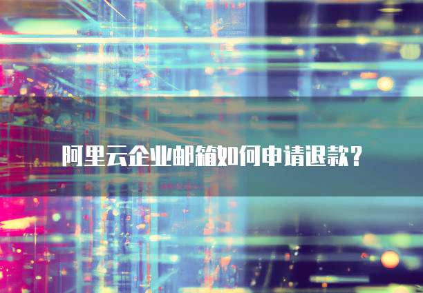 阿里云企业邮箱如何申请退款?