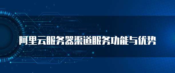 阿里云服务器渠道服务功能与优势