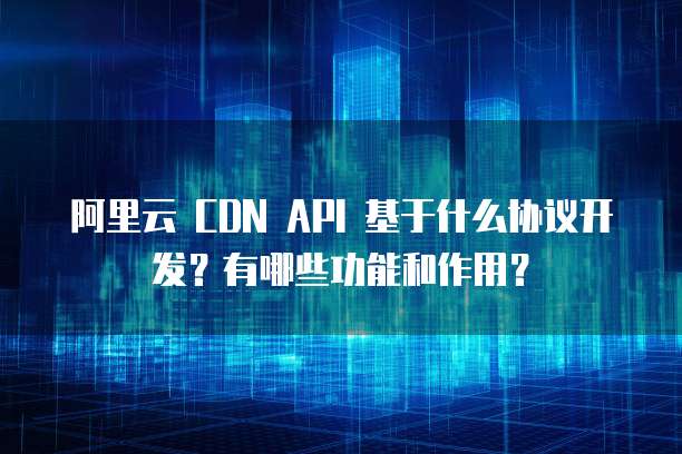 阿里云 CDN API 基于什么协议开发?有哪些功能和作用?