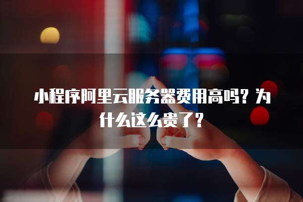 小程序阿里云服务器费用高吗?为什么这么贵了?