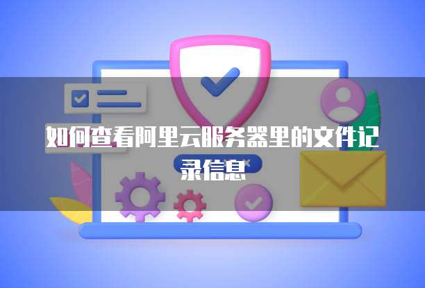 如何查看阿里云服务器里的文件记录信息