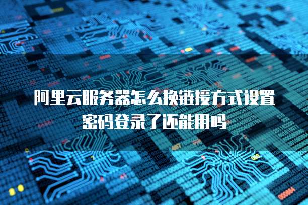 阿里云服务器怎么换链接方式设置密码登录了还能用吗
