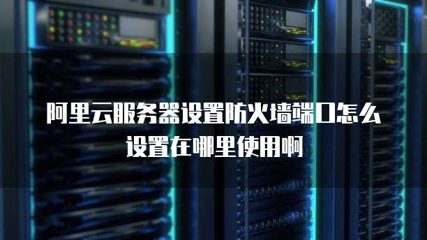 阿里云服务器设置防火墙端口怎么设置在哪里使用啊