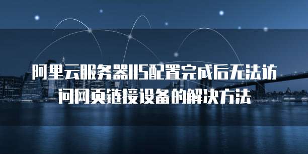 阿里云服务器IIS配置完成后无法访问网页链接设备的解决方法