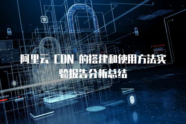 阿里云 CDN 的搭建和使用方法实验报告分析总结