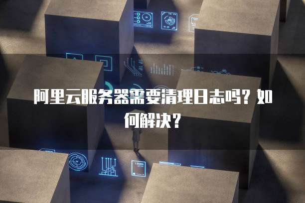 阿里云服务器需要清理日志吗?如何解决?