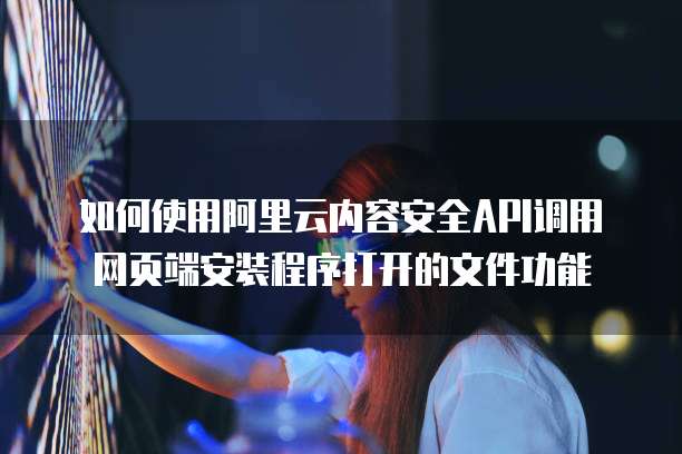如何使用阿里云内容安全API调用网页端安装程序打开的文件功能